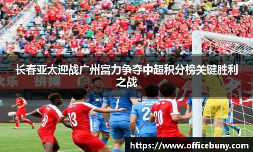 长春亚太迎战广州富力争夺中超积分榜关键胜利之战